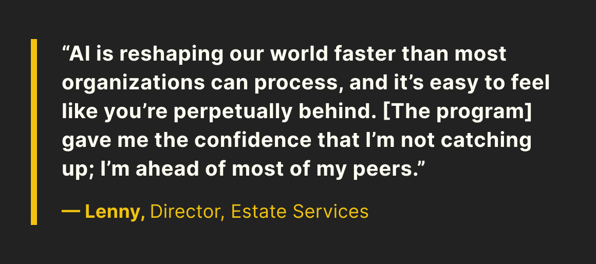 “AI is reshaping our world faster than most organizations can process, and it's easy to feel like you're perpetually behind. [The program] gave me the confidence that I’m not catching up, I’m ahead of most of my peers.” —Lenny, Director, Estate Services