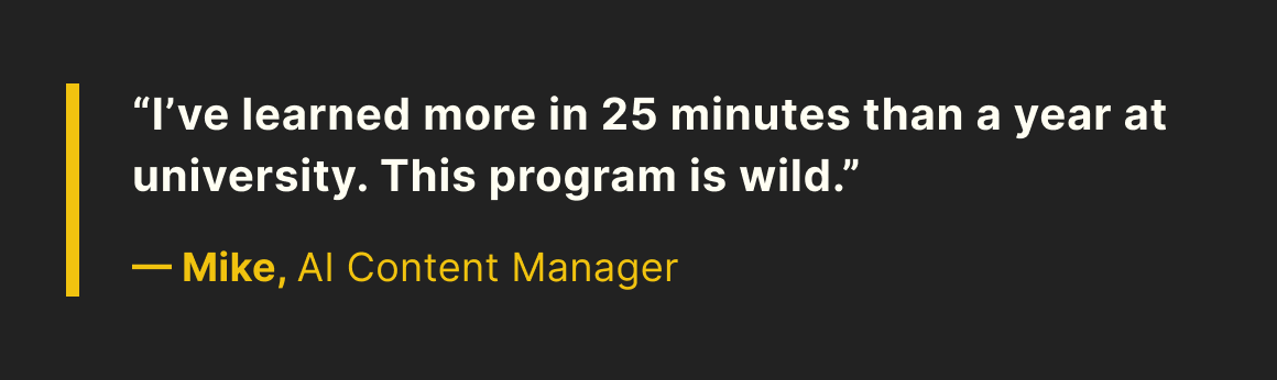 “I’ve learned more in 25 minutes than a year at university. This program is wild.” —Mike, AI content manager