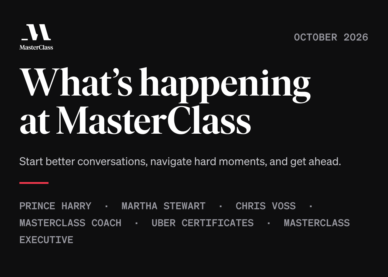 MasterClass · October 2026. What’s happening at MasterClass. Start better conversations, navigate hard moments, and get ahead. Prince Harry, Martha Stewart, Chris Voss, MasterClass Coach, Uber Certificates, MasterClass Executive.