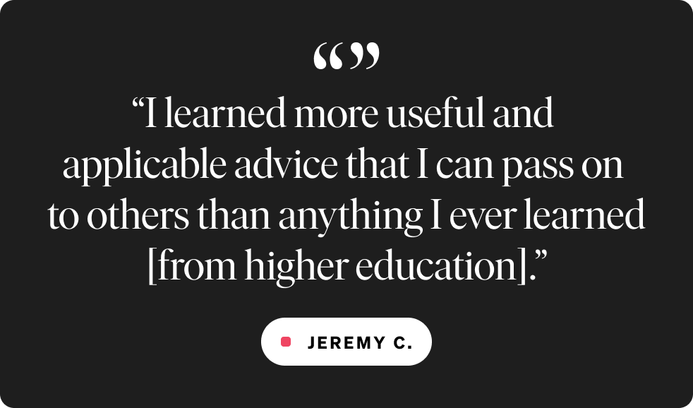 “I learned more useful and  applicable advice that I can pass on  to others than anything I ever learned [from higher education].”