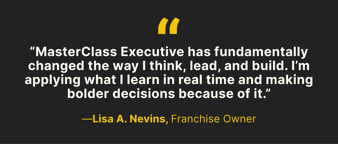 “MasterClass Executive has fundamentally changed the way I think, lead, and build. I’m applying what I learn in real time and making bolder decisions because of it.” —Lisa A. Nevins, Franchise Owner