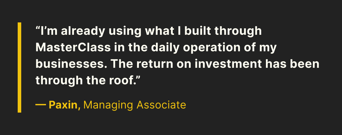 “I’m already using what I built through MasterClass in the daily operation of my businesses. The return on investment has been through the roof.” —Paxin, Managing Associate