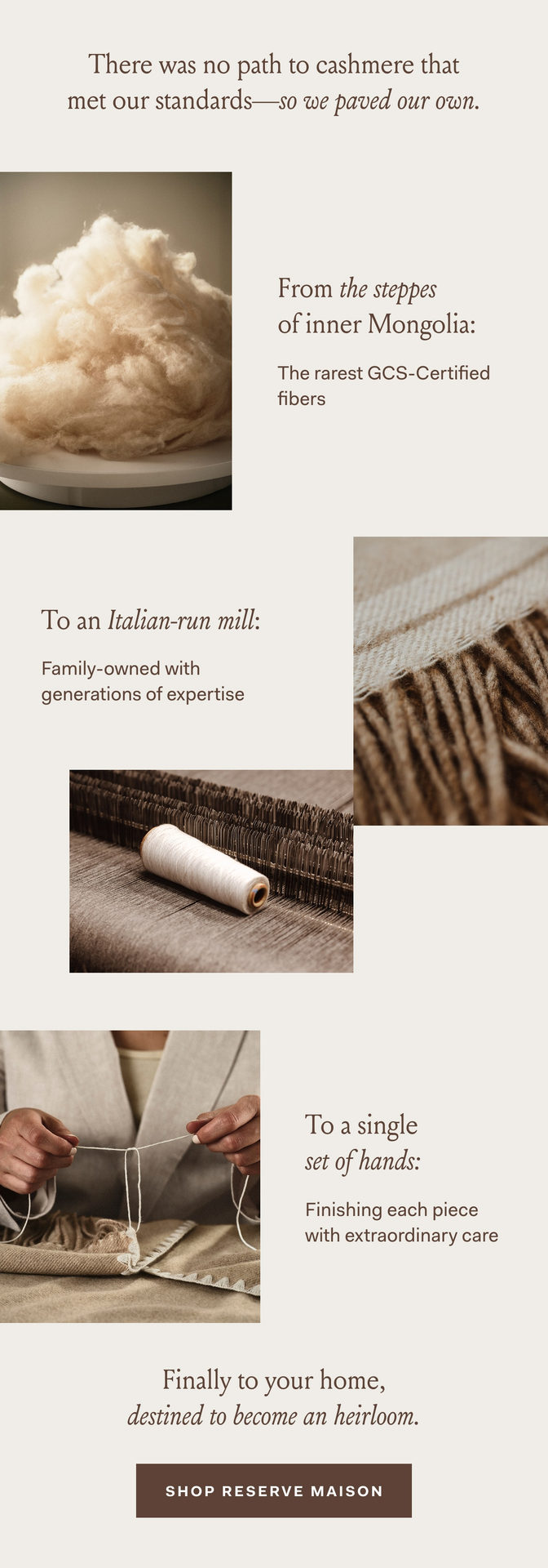 There was no path to cashmere that met our standards–so we paved our own. From the steppes of inner Mongolia: The rarest GCS-Certified fibers To an Italian-run mill: Family-owned with generations of expertise To a single set of hands: Finishing each piece with extraordinary care Finally to your home, destined to become an heirloom. SHOP RESERVE MAISON