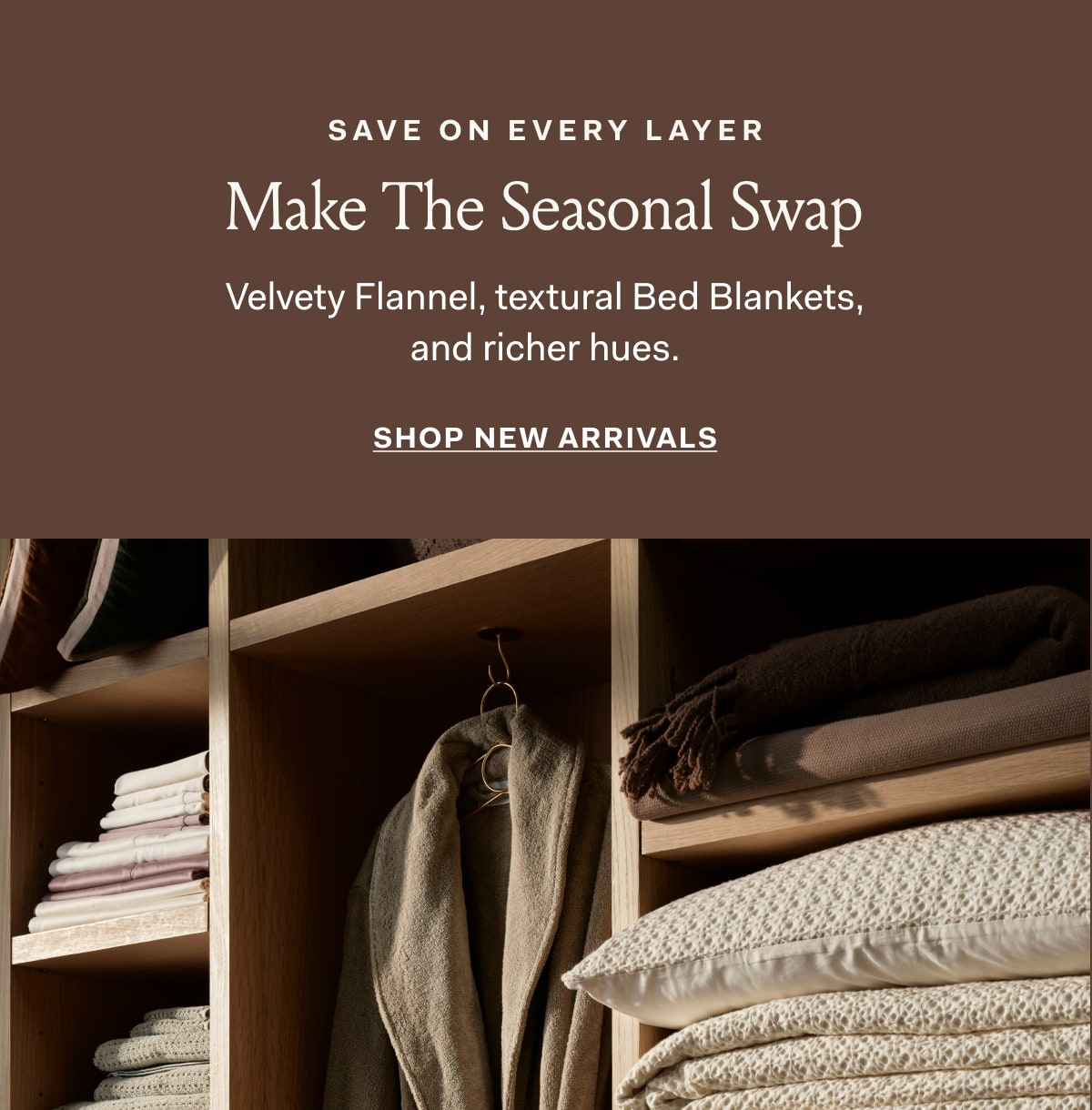 SAVE ON EVERY LAYER Make The Seasonal Swap Velvety Flannel, textural bed Blankets, and richer hues. SHOP NEW ARRIVALS 