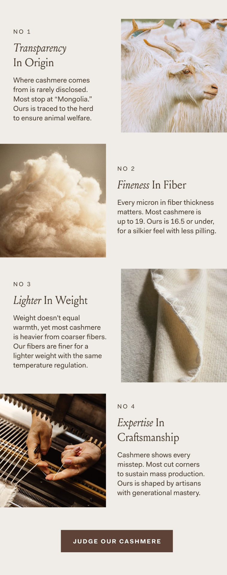 No 1 Transparency In Origin Where cashmere comes from is rarely disclosed. Most stop at “Mongolia.” Ours is traced to the herd to ensure animal welfare. No 2 Fineness In Fiber Every micron in fiber thickness matters. Most cashmere is up to 19. Ours is 16.5 or under, for a silkier feel with less pilling. No 3 Lighter In Weight Weight doesn't equal warmth, yet most cashmere is heavier from coarser fibers. Our fibers are finer for a lighter weight with the same temperature regulation. No 4 Expertise In Craftsmanship Cashmere shows every misstep. Most cut corners to sustain mass production. Ours is shaped by artisans with generational mastery. JUDGE OUR CASHMERE