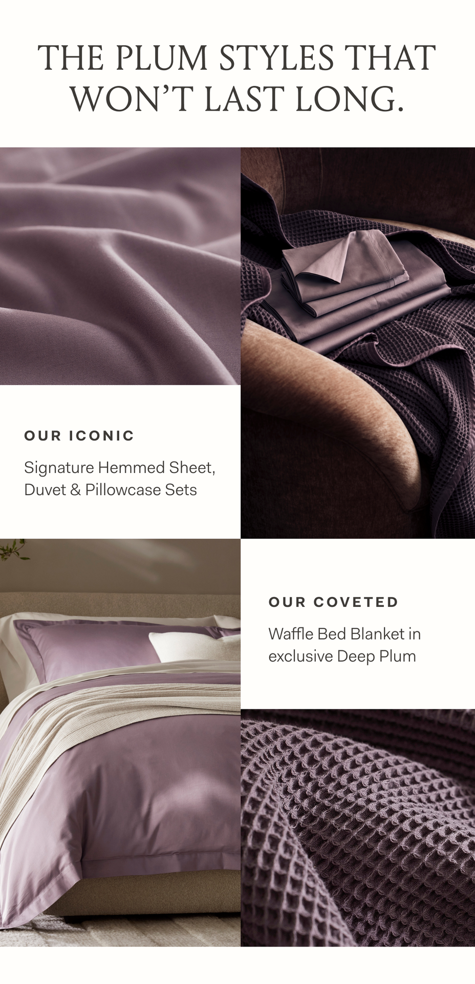 THE PLUM STYLES THAT WON'T LAST LONG. OUR ICONIC Signature Hemmed Sheet, Duvet & Pillowcase Sets. OUR COVETED Waffle Bed Blanket in exclusive Deep Plum THE PLUM STYLES THAT WON'T LAST LONG. OUR ICONIC Signature Hemmed Sheet, Duvet & Pillowcase Sets. OUR COVETED Waffle Bed Blanket in exclusive Deep Plum