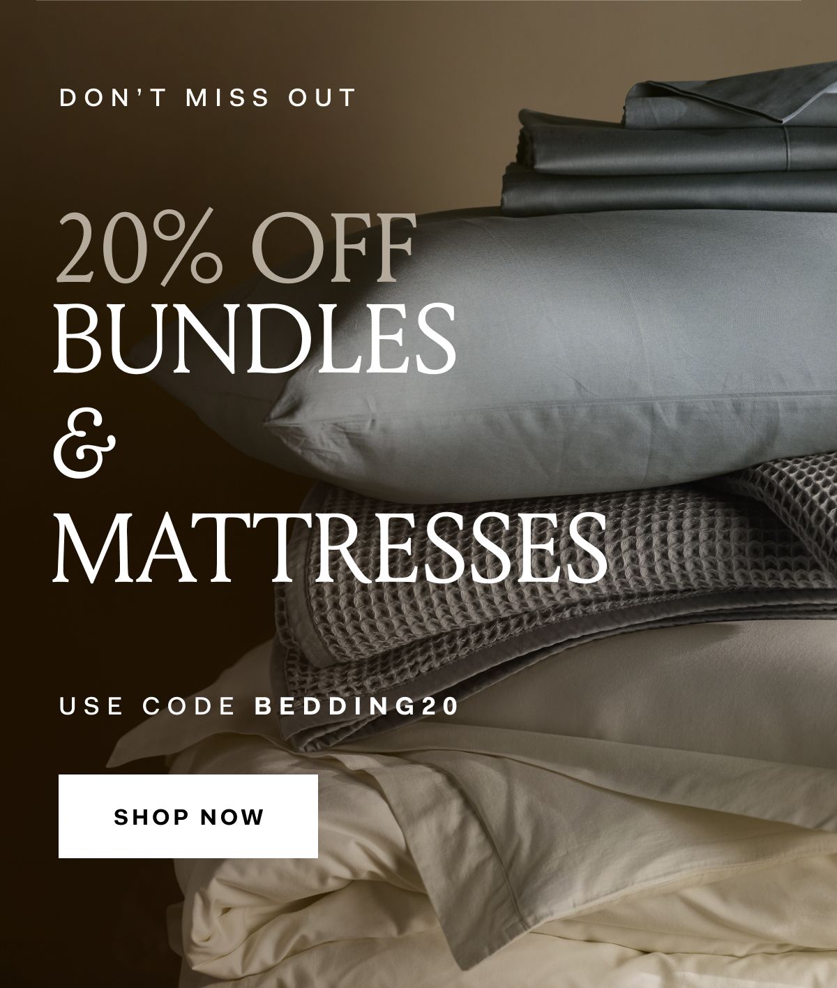 DON'T MISS OUT 20% off bundles & mattresses use code BEDDING20 shop now No minimum spend required. see site for details. 