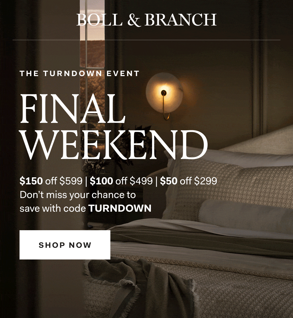 Boll & Branch The Turndown Event Final Weekend $150 off $599 | $100 off $499 | $50 off $299 Don't miss your chance to save with code TURNDOWN SHOP NOW 