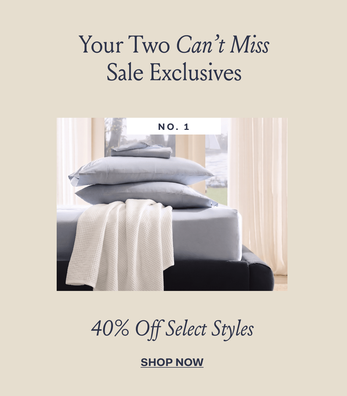 Your two can't miss sale exclusives No. 1 40% Off Select Styles SHOP NOW
