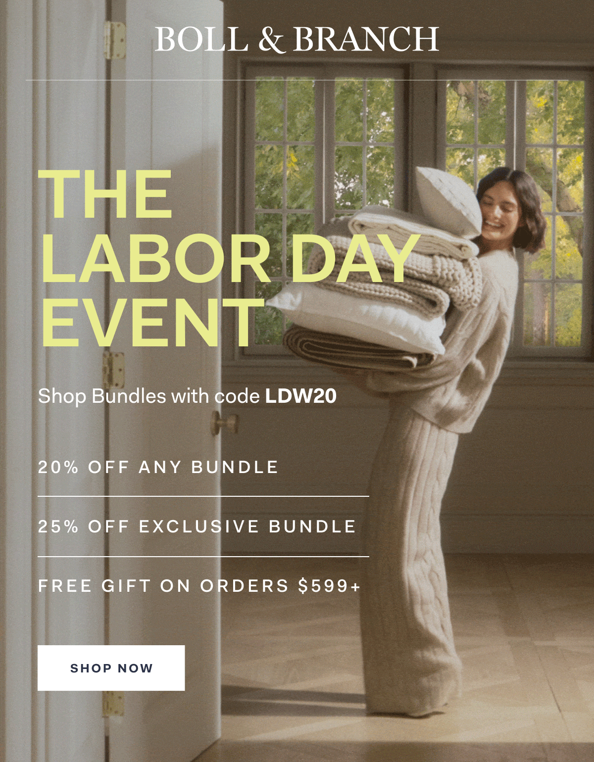 Boll & Branch The Labor Day Event Shop Bundles with code LDW20 20% off any bundle 25% off exclusive bundle Free Gift On Orders $599+ SHOP NOW