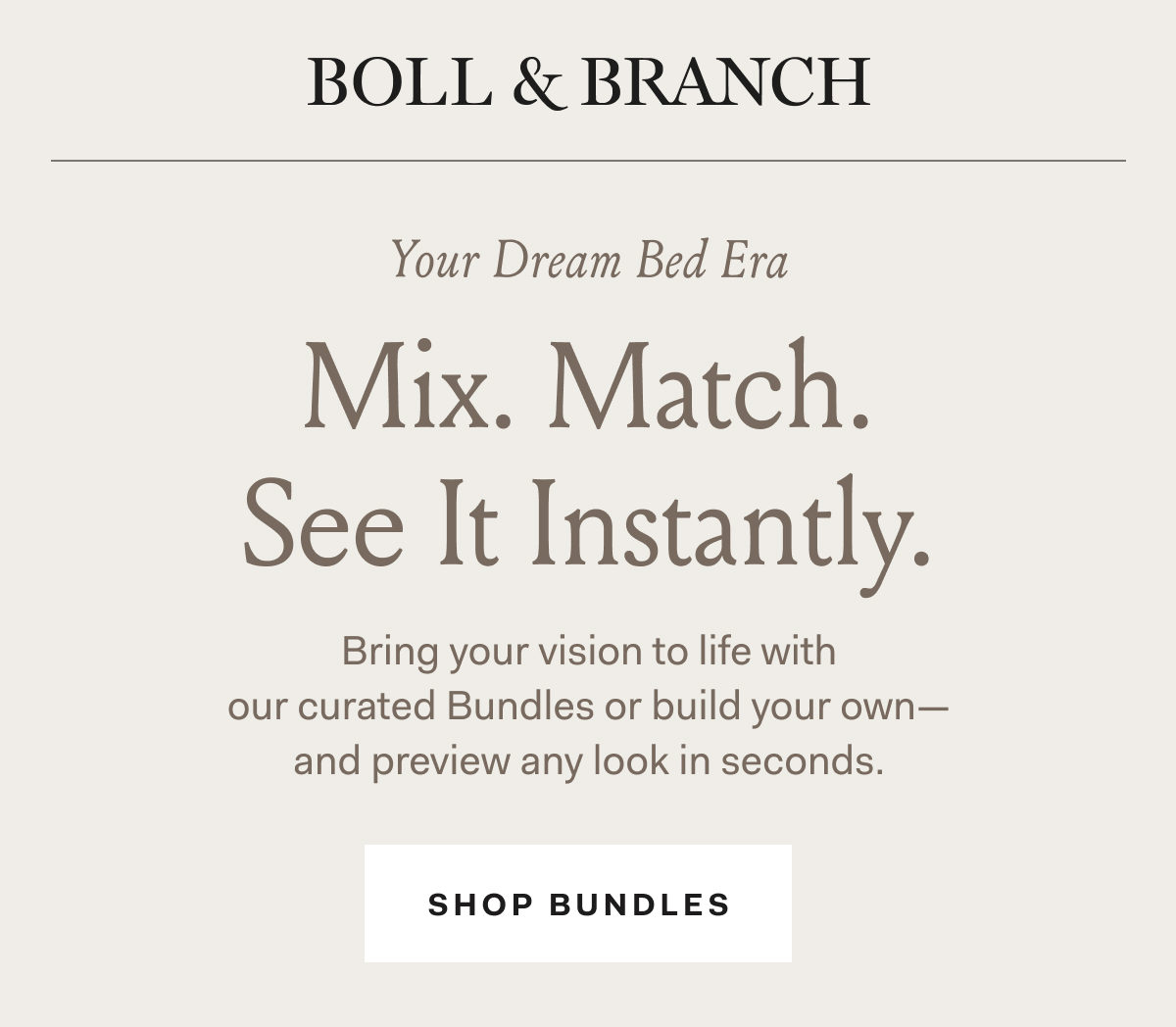 BOLL & BRANCH Your Dream Bed Era Mix. Match. See It Instantly. &nbsp;Bring your vision to life with  our curated Bundles or build your own—and preview any look in seconds. SHOP BUNDLES
