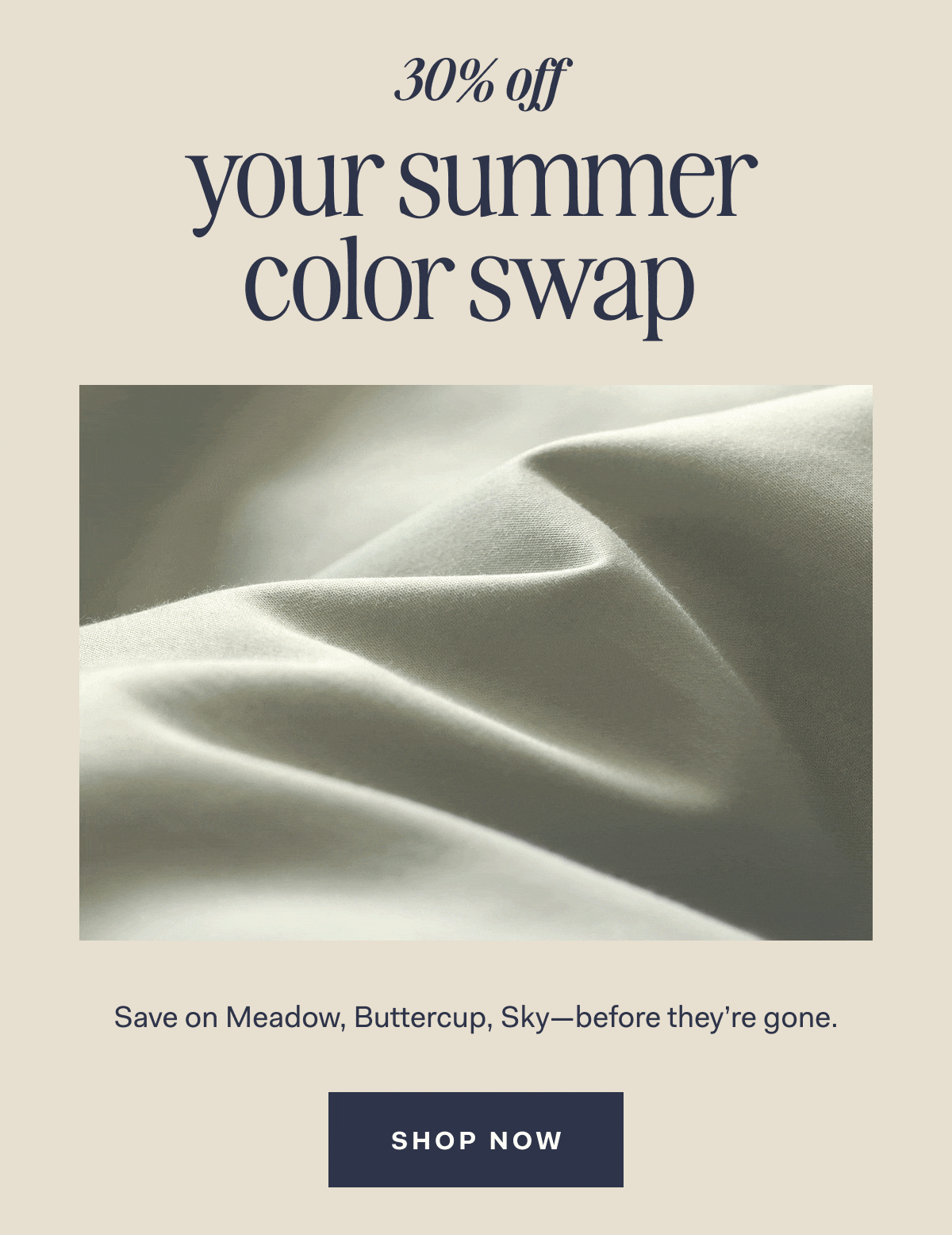 30% off your summer color swap Save on Meadow, Buttercup,Sky—before they're gone. SHOP NOW