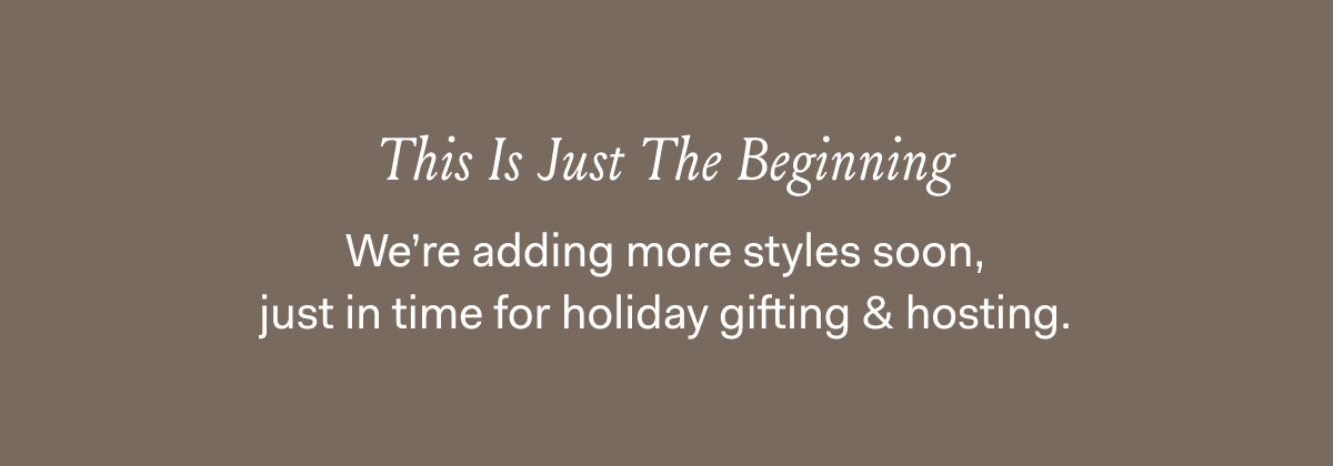 This Is Just The Beginning We're adding more styles soon, just in time for holiday gifting & hosting 