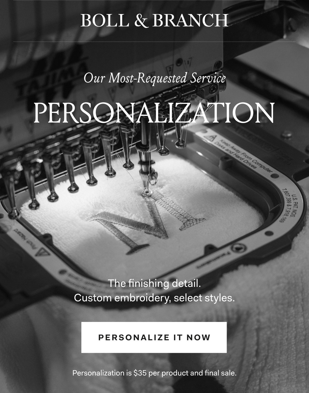 Boll & Branch Our Most-Requested Service PERSONALIZATION The finishing detail. Custom embroidery, select styles. PERSONALIZE IT NOW Personalization is $35 per product and final sale. 