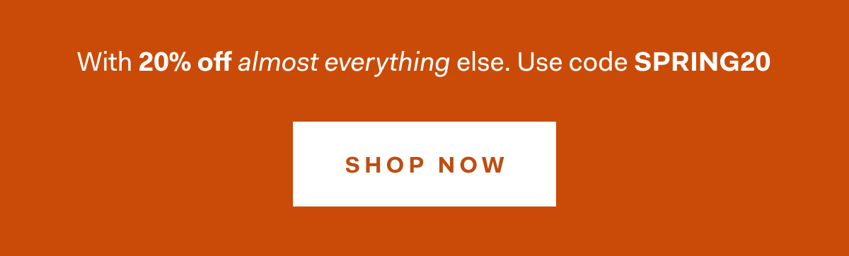 WITH 20% OFF ALMOST EVERYTHING ELSE. USE CODE SPRING20 SHOP NOW