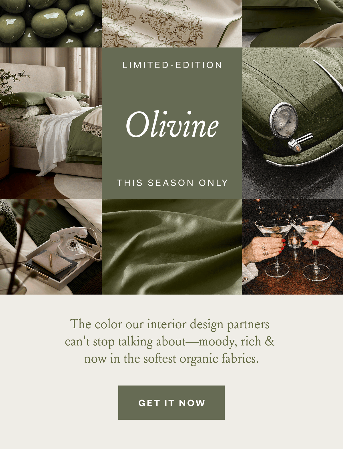 Limited-Edition Olivine This Season Only The color our interior design partners can't stop talking about—moody, rich & now in the softest organic fabrics. GET IT NOW 