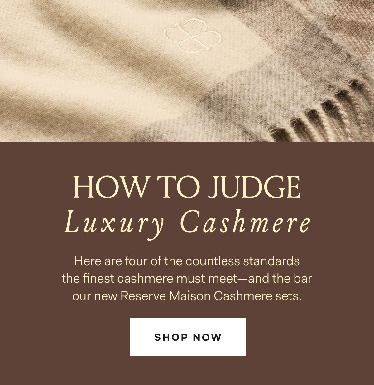 HOW TO JUDGE Luxury Cashmere Here are four of the countless standards the finest cashmere must meet--and the bar our new Reserve Maison Cashmere sets. SHOP NOW