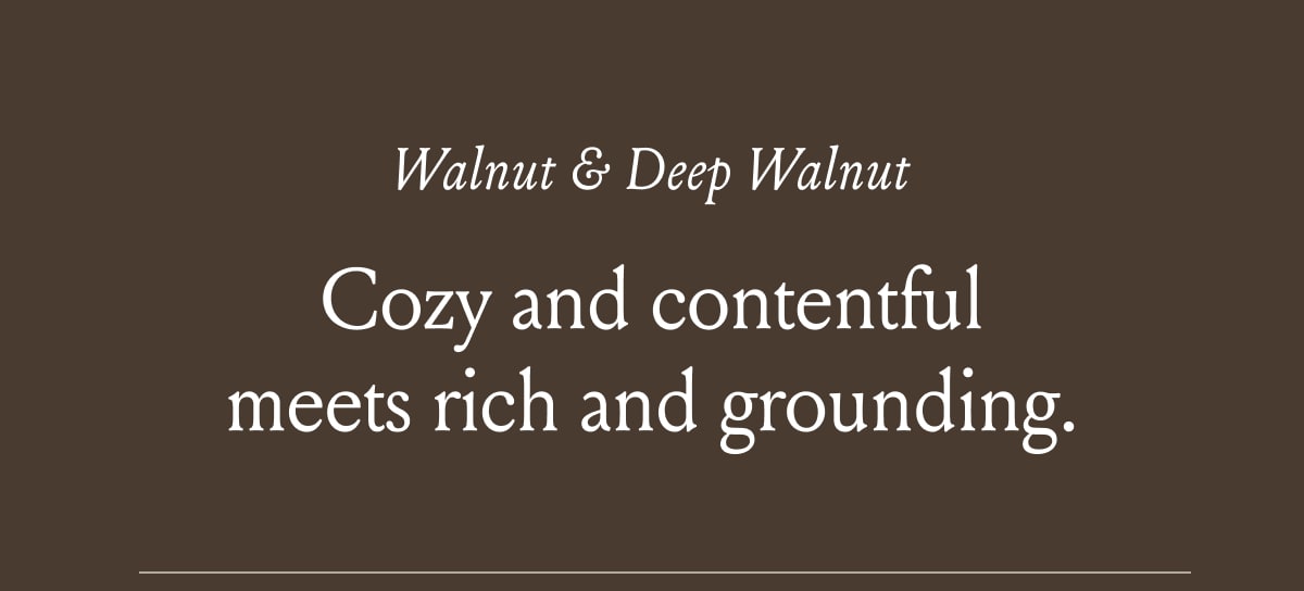 Walnut & Deep Walnut Cozy and contentful meets rich and grounding 