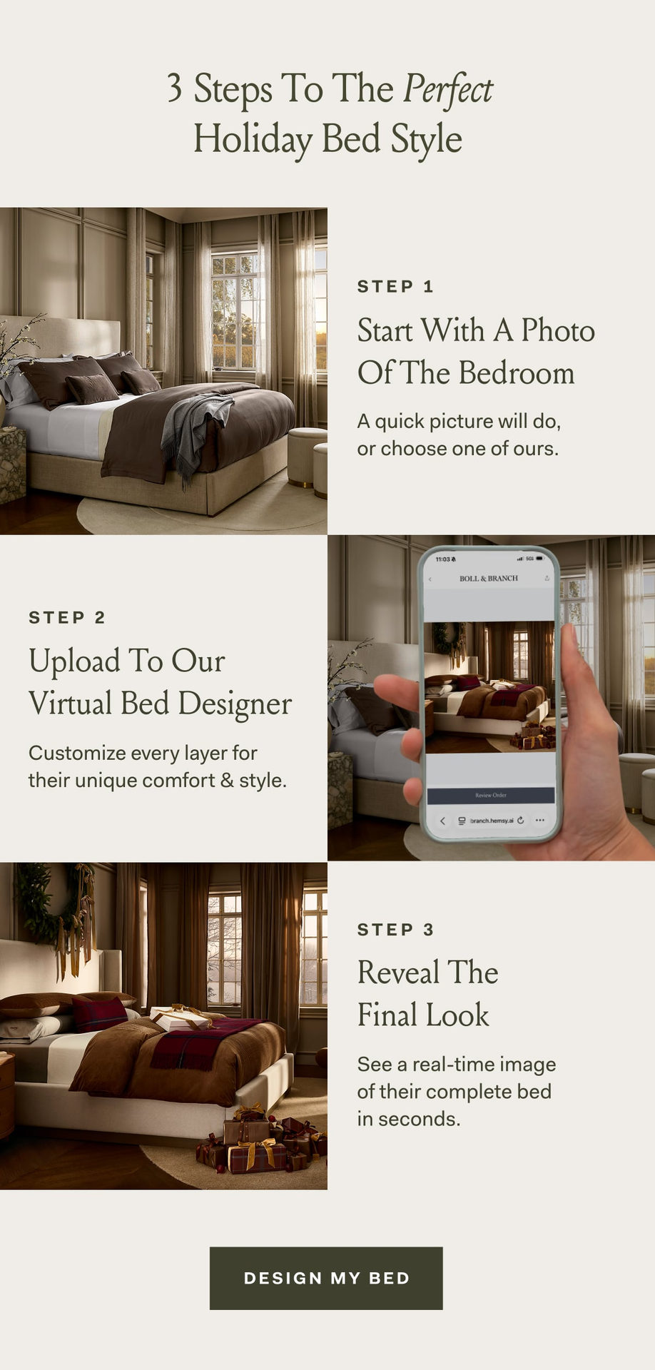3 Steps To The Perfect Holiday Bed Style Step 1 Start With A Photo Of The Bedroom A quick picture will do,  or choose one of ours. Step 2 Upload To Our Virtual Bed Designer Customize every layer for their unique comfort & style. Step 3 Reveal The  Final Look See a real-time image of their complete bed in seconds. design my bed Need Personal Assistance? Book a design consultation and we’ll take it from here. Book Now