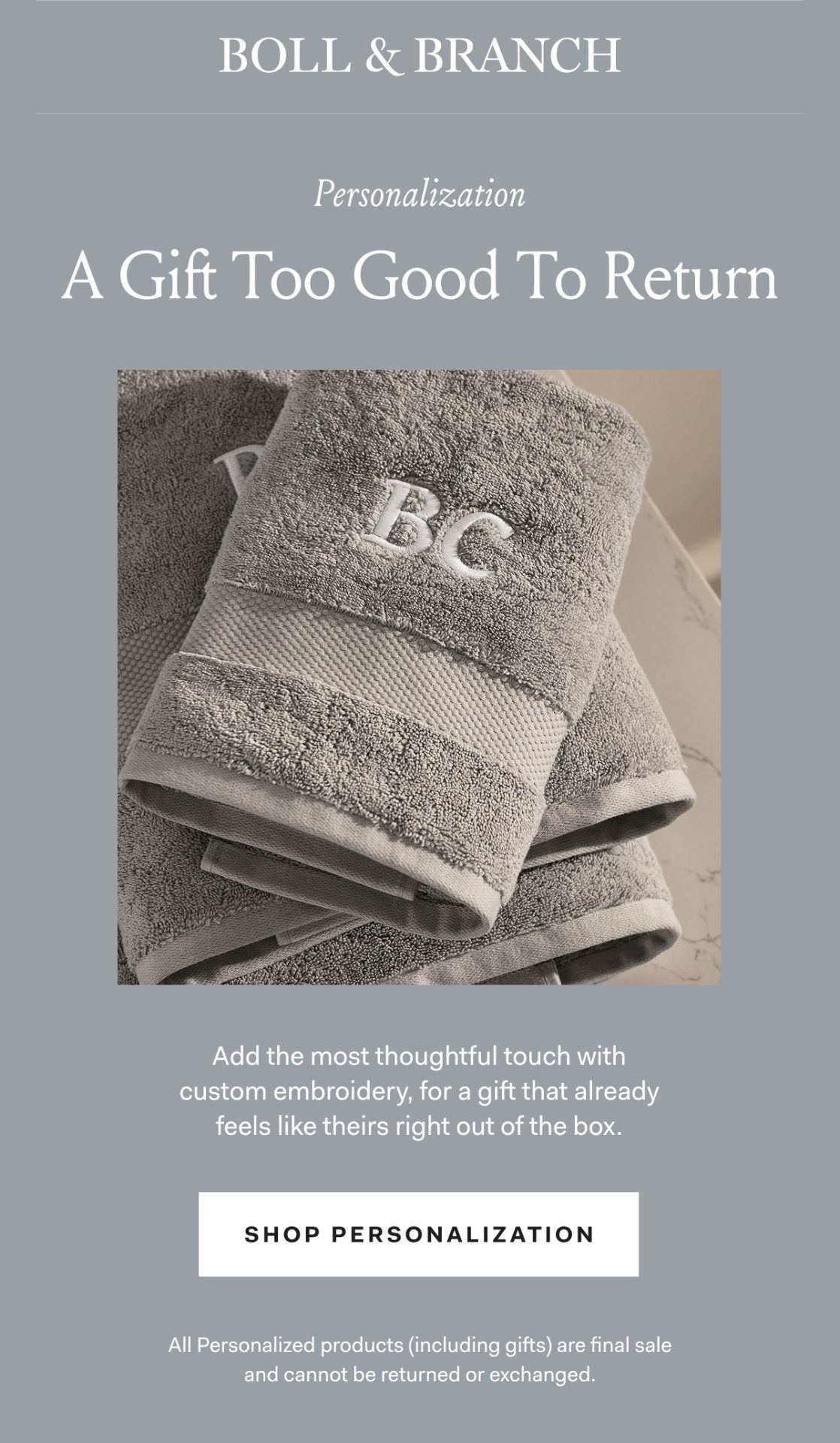 Boll & Branch Personalization A Gift Too Good To Return Add the most thoughtful touch with custom embroidery, for a gift that already feels like theirs right out of the box. SHOP PERSONALIZATION All Personalized products (including gifts) are final sale and cannot be returned or exchanged. 