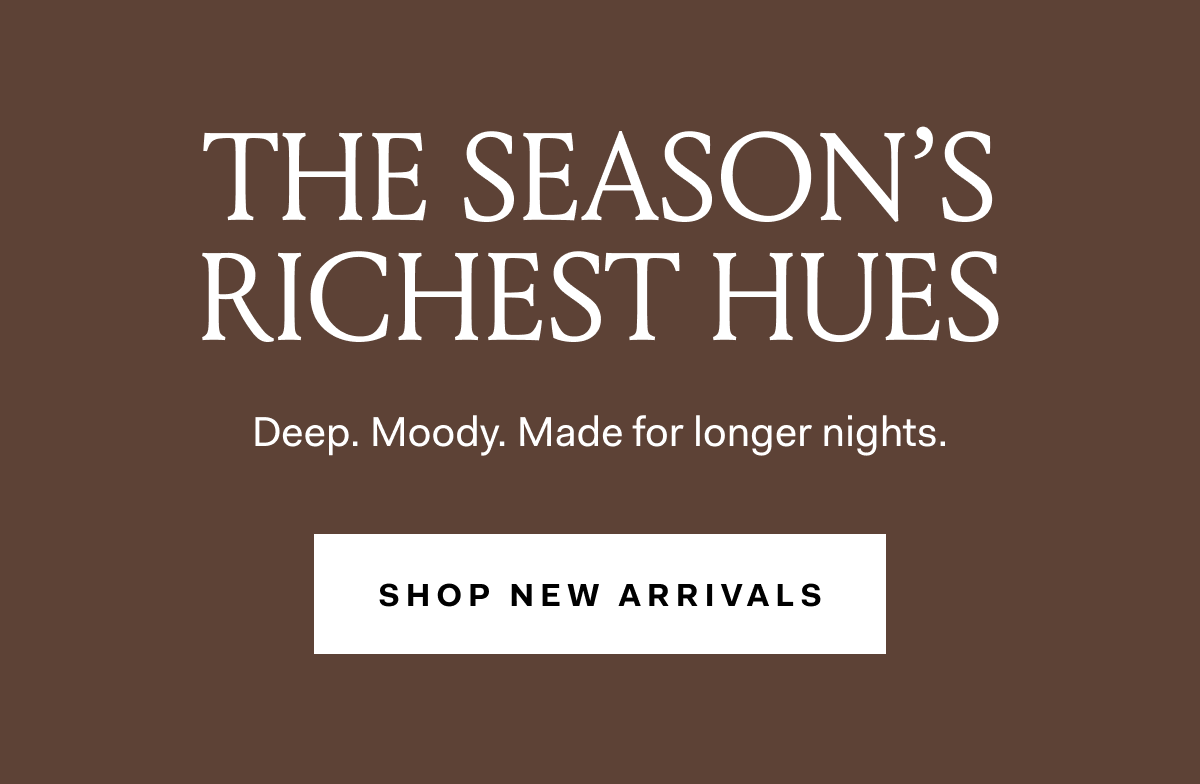 The Season’s Richest Hues Deep. Moody. Made for longer nights. Shop New Arrivals