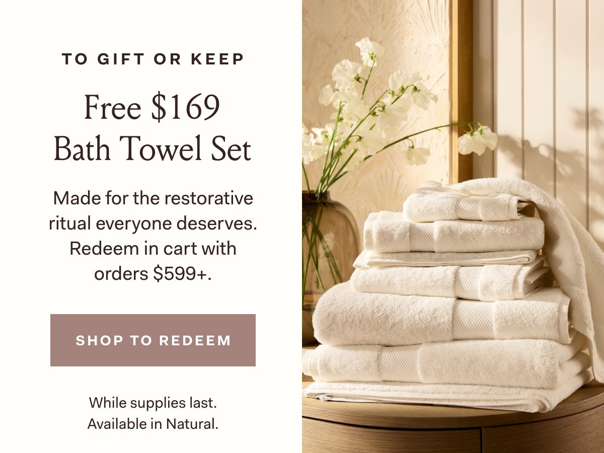 To gift or keep Free $169 Bath Towel Set Made for the restorative ritual everyone deserves. Redeem in cart with orders $599+. Shop to Redeem While supplies last. Available in Natural.