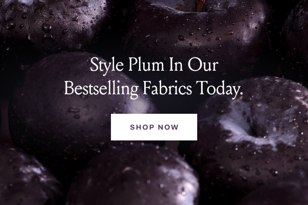 Style Plum in Our Bestselling Fabrics Today SHOP NOW Style Plum in Our Bestselling Fabrics Today SHOP NOW