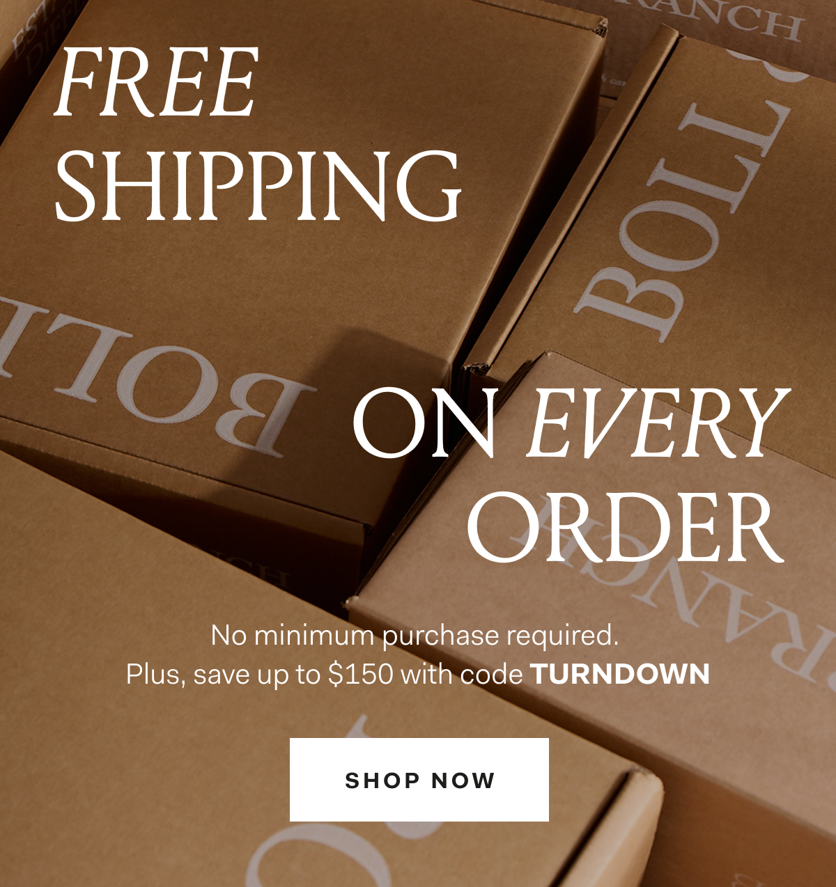 Free Shipping On Every Order. No minimum purchase required. Plus, save up to $150 with code TURNDOWN. Shop Now