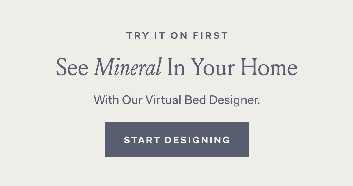 Try It On First. See Mineral On Your Bed. With our Virtual Bed Designer. START DESIGNING button