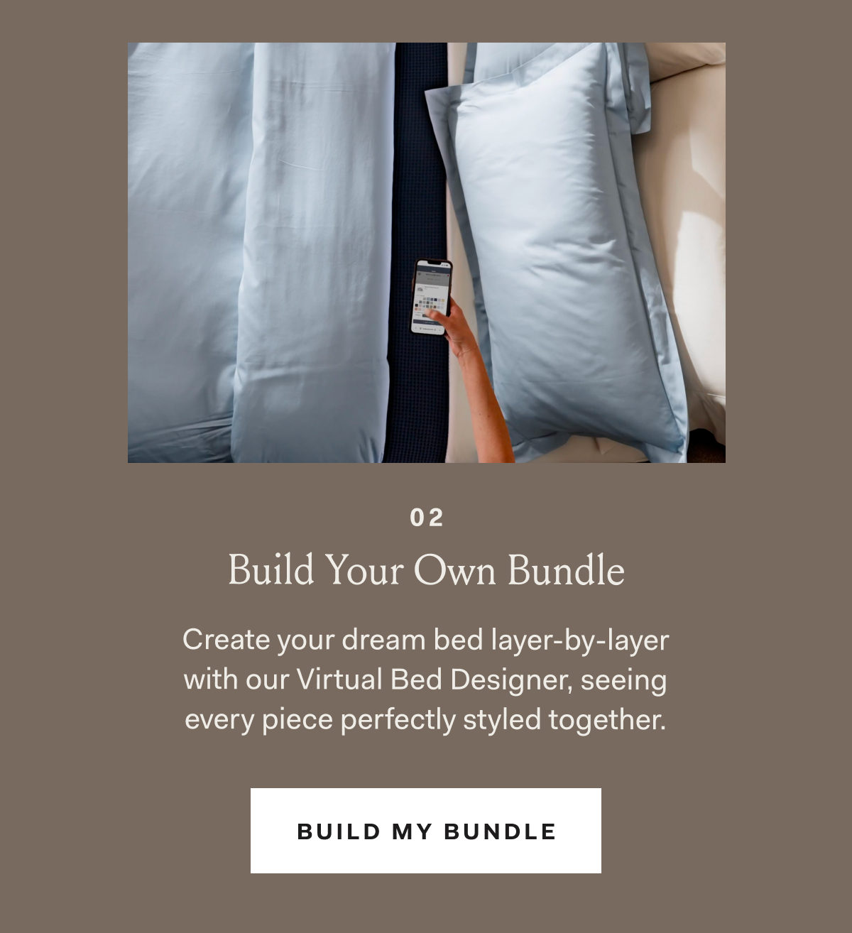 02 Build Your Own Bundle Create your dream bed layer-by-layer with our Virtual Bed Designer, seeing every piece perfectly styled together. BUILD MY BUNDLE