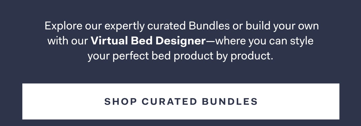 Explore our expertly curated Bundles or build your own with our Virtual Bed Designer-where you can style your perfect bed product by product. SHOP CURATED BUNDLES