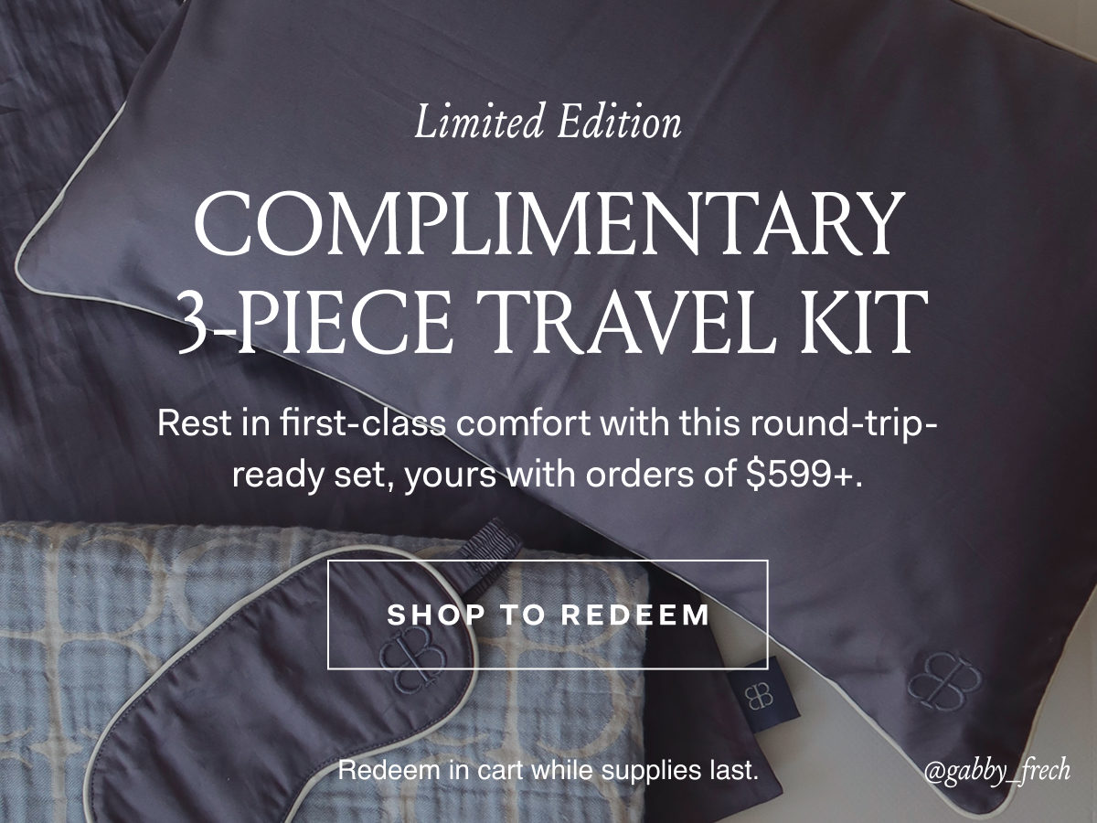 Limited Edition Complimentary 3-Piece Travel Kit Rest in first-class comfort with this round-trip-ready-set, yours with orders of $599+ SHOP TO REDEEM Redeem in cart while supplies last