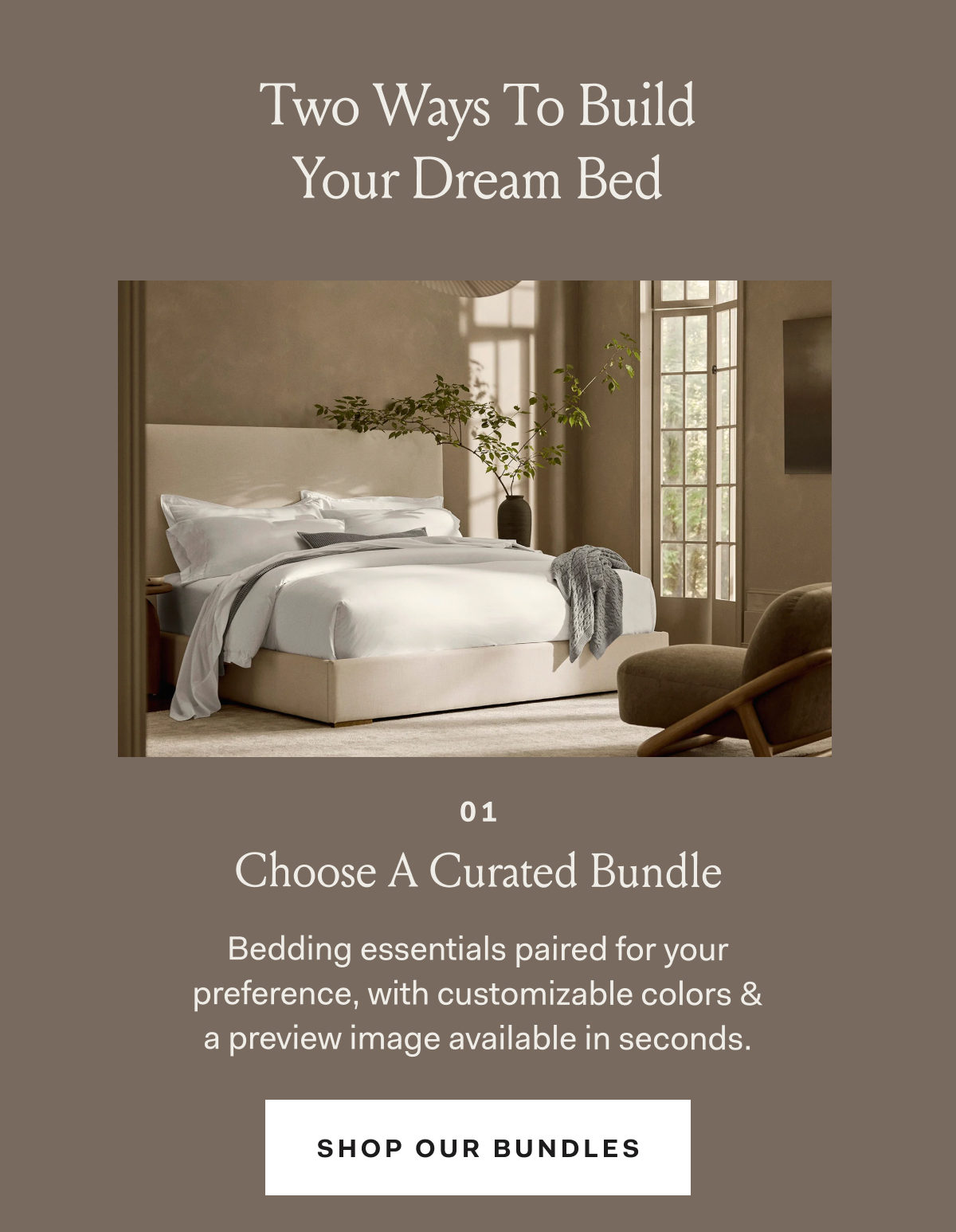 Two Ways To Build Your Dream Bed 01 Choose A Curated Bundle Bedding essentials paired for your preference, with customizable colors & a preview image available in seconds. SHOP OUR BUNDLES