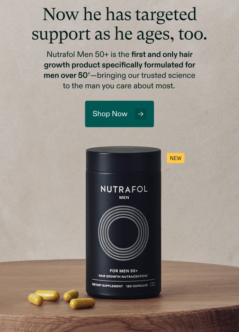Now he has targeted support as he ages, too. Nutrafol Men 50+ is the first and only hair growth product specifically formulated for men over 50†—bringing our trusted science to the man you care about most. Shop Now.