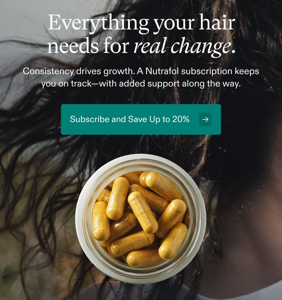 Everything your hair needs for real change. Consistency drives growth. A Nutrafol subscription keeps you on track—with added support along the way. Subscribe and Save Up to 20%.