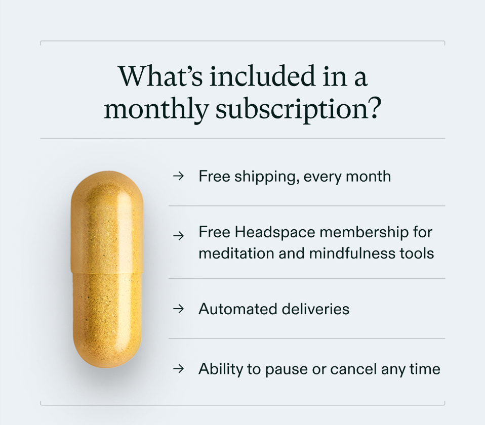 What’s included in a monthly subscription? Free shipping, every month Free Headspace membership for meditation and mindfulness tools Automated deliveries Ability to pause or cancel any time
