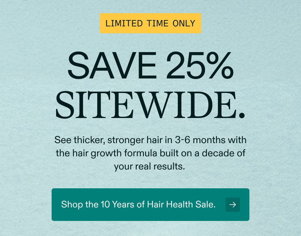 Limited time only Save 25% sitewide. See thicker, stronger hair in 3-6 months with the hair growth formula built on a decade of your real results.&nbsp; Shop the 10 Years of Hair Health Sale.