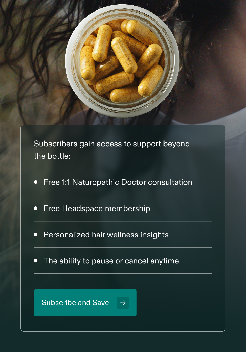 Subscribers gain access to support beyond the bottle: • Free 1:1 Naturopathic Doctor consultation • Free Headspace membership • Personalized hair wellness insights • The ability to pause or cancel anytime Subscribe and Save → Subscribers gain access to support beyond the bottle: • Free 1:1 Naturopathic Doctor consultation • Free Headspace membership • Personalized hair wellness insights • The ability to pause or cancel anytime Subscribe and Save →