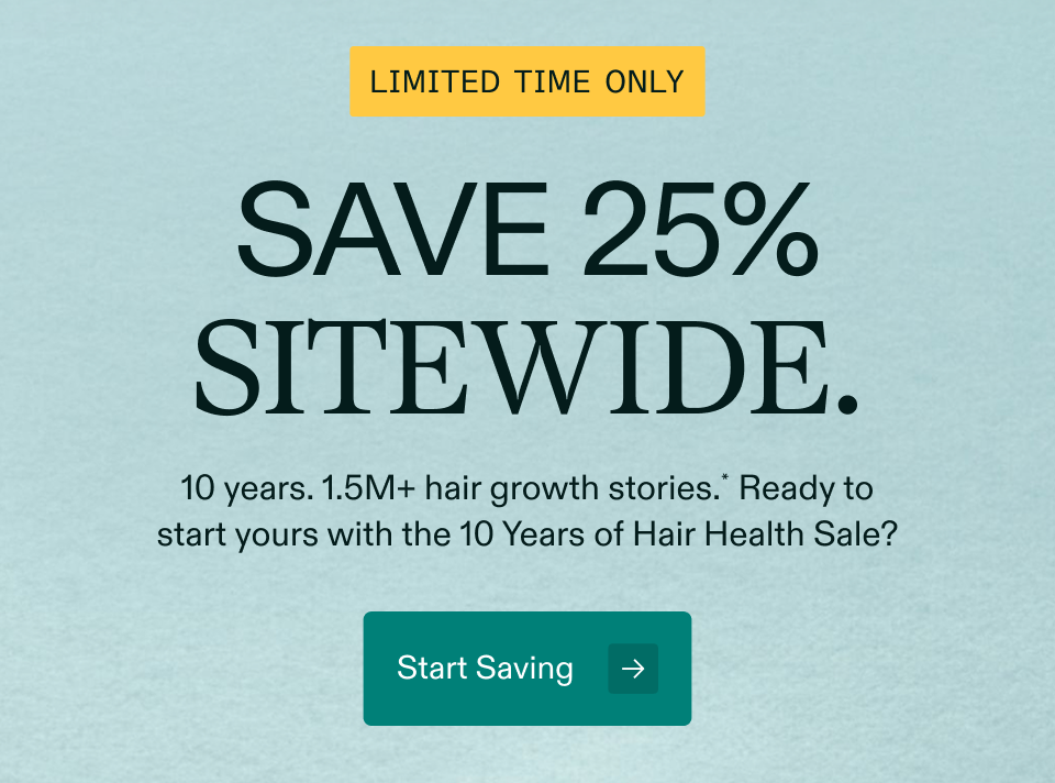 LIMITED TIME ONLY SAVE 25% SITEWIDE. 10 years. 1.5M+ hair growth stories.* Ready to start yours with the 10 Years of Hair Health Sale? Start Saving LIMITED TIME ONLY SAVE 25% SITEWIDE. 10 years. 1.5M+ hair growth stories.* Ready to start yours with the 10 Years of Hair Health Sale? Start Saving