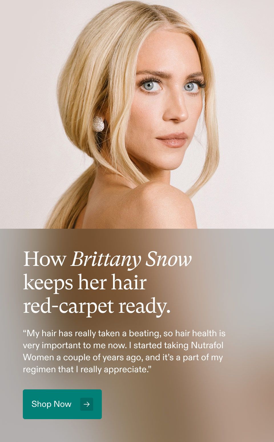 How Brittany Snow keeps her hair red-carpet ready. My hair has really taken a beating, so hair healthi is very important to me now. started taking Nutrafol Women a couple of years ago, and it's a part of my regimen that I really appreciate. Shop Now.