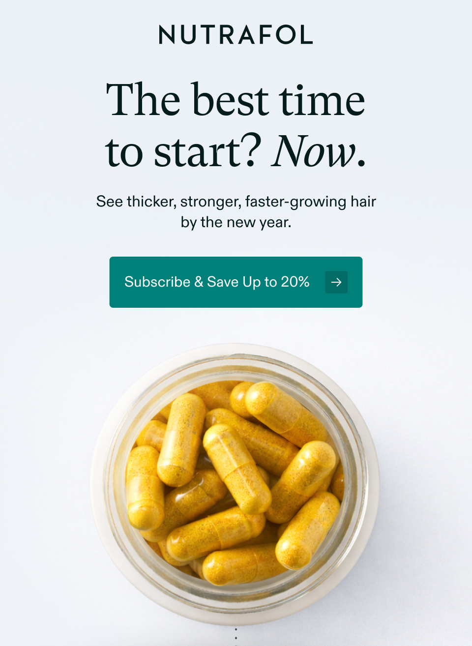 The best time to start? Now. See thicker, stronger, faster-growing hair by the new year. Subscribe & Save Up to 20%y back. Subscribe & Save Up to 20%