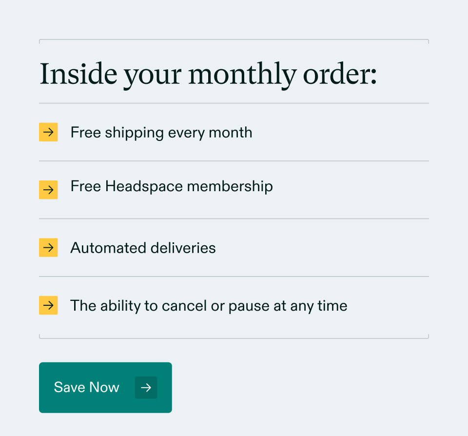 Inside your monthly order: Free shipping every month Free Headspace membership. Automated deliveries. The ability to cancel or pause at any time. Save Now.