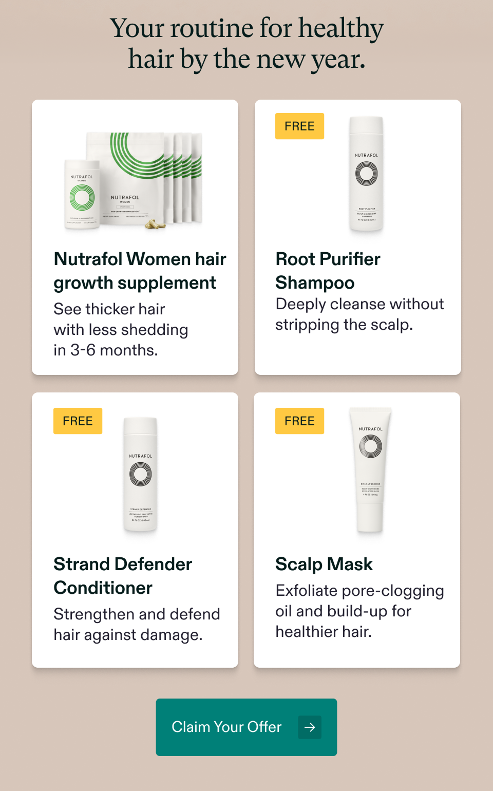 Your routine for healthy hair by the new year. Nutrafol Women hair growth supplement. Root Purifier Shampoo. Strand Defender Conditioner. Scalp Mask. Claim Your Offer Your routine for healthy hair by the new year. Nutrafol Women hair growth supplement. Root Purifier Shampoo. Strand Defender Conditioner. Scalp Mask. Claim Your Offer