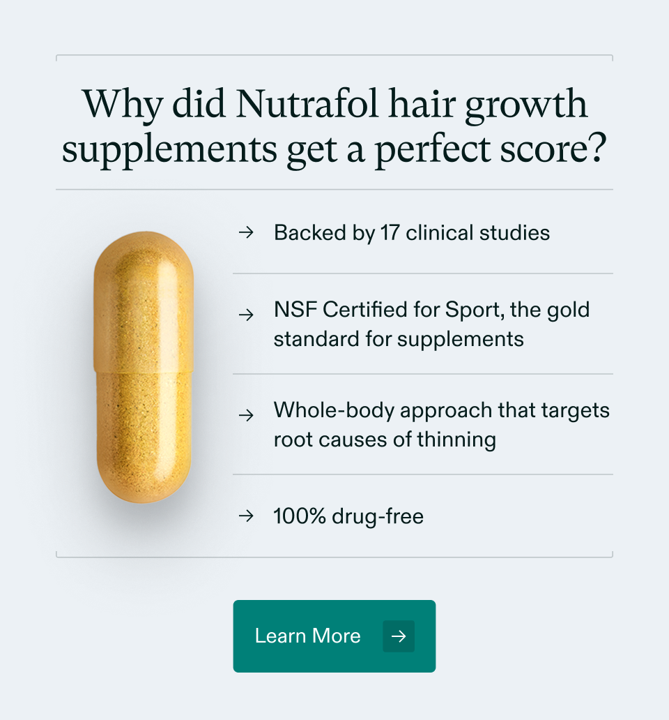 Why did Nutrafol hair growth supplements get a perfect score? Backed by 17 clinical studies, NSF Certified for Sport, the gold standard for supplements, Whole-body approach that targets root causes of thinning, and 100% drug-free. Learn More.