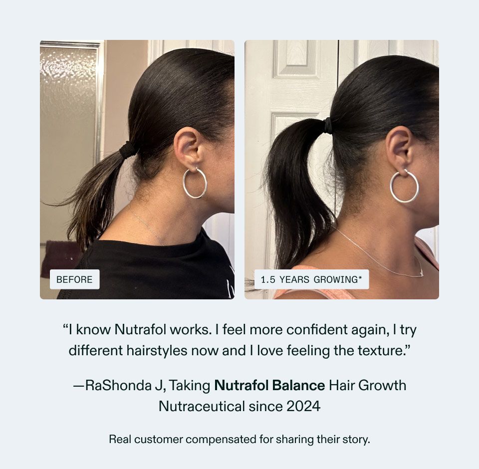 I know Nutrafol works. I feel more confident again, I try different hairstyles now and I love feeling the texture. RaShonda J, Taking Nutrafol Balance Hair Growth Nutraceutical since 2024 Real customer compensated for sharing their story.