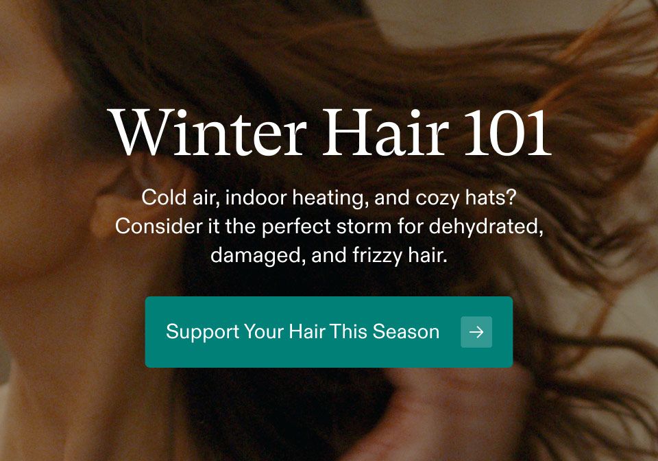 Winter Hair 101. Hair Cold air, indoor heating, and cozy hats? Consider it the perfect storm for dehydrated, damaged, and frizzy hair. Support Your Hair This Season.