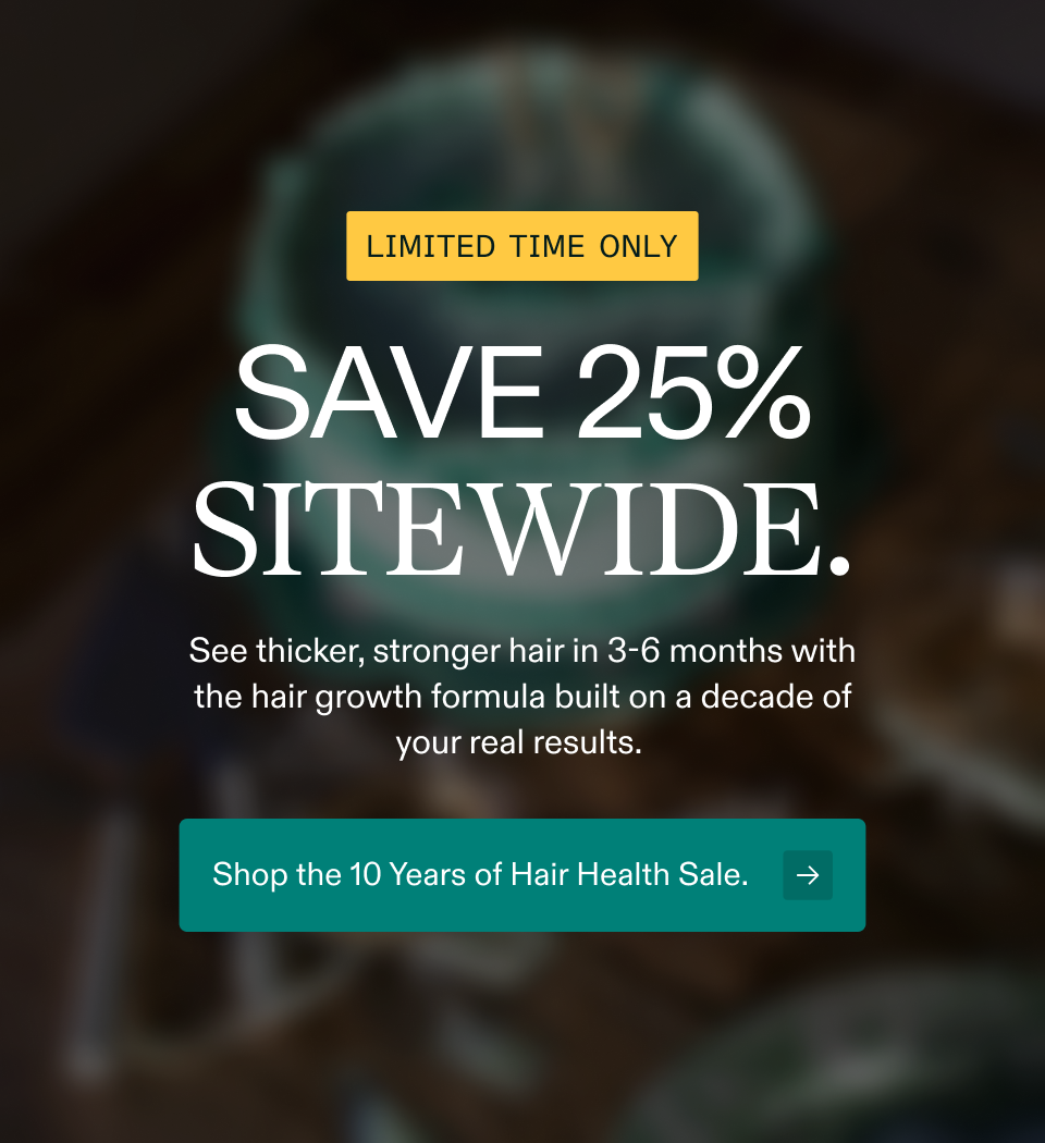 Limited time only Save 25% sitewide. See thicker, stronger hair in 3-6 months with the hair growth formula built on a decade of your real results.&nbsp; Shop the 10 Years of Hair Health Sale.