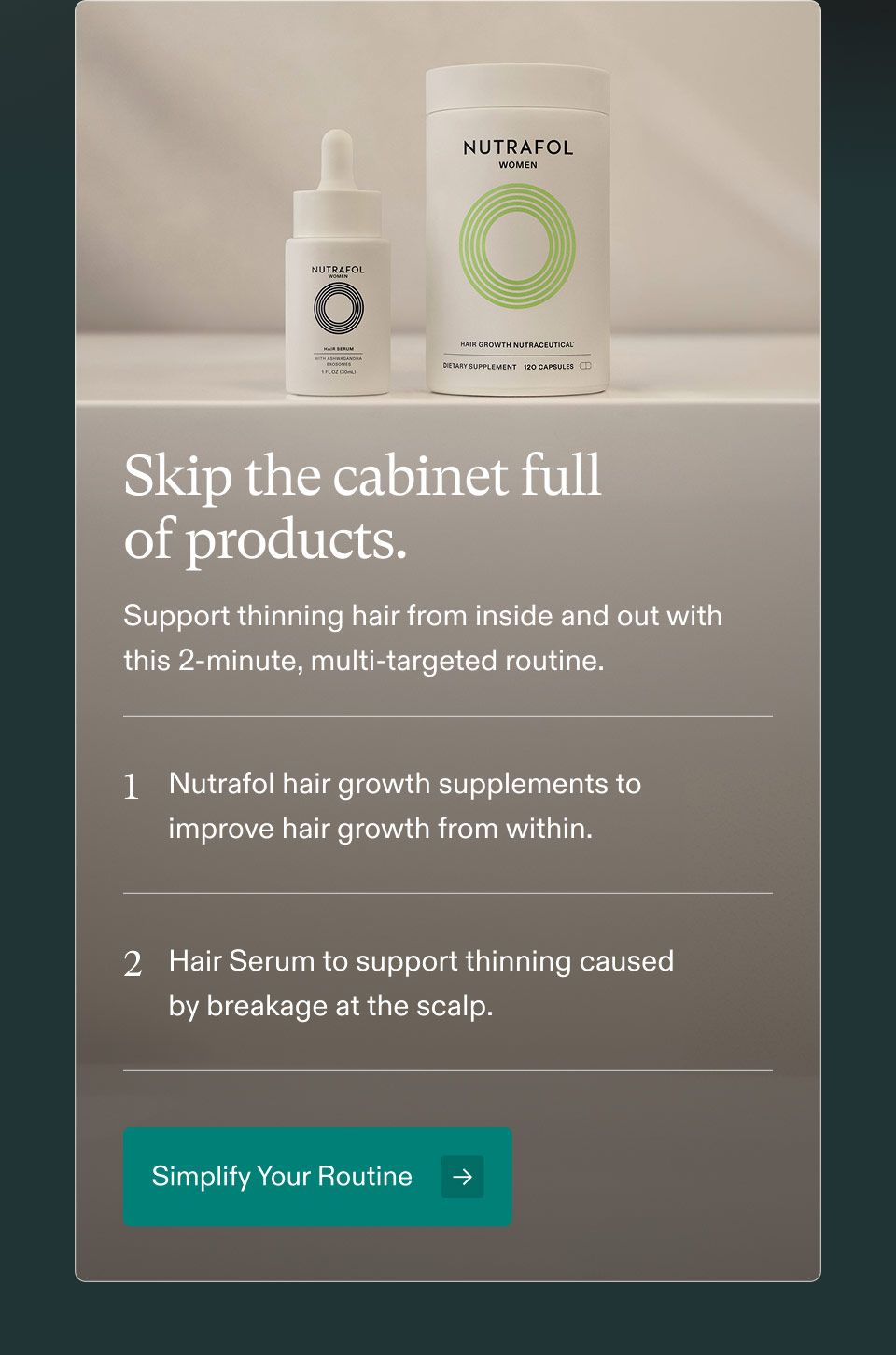 Skip the cabinet full of products. Support thinning hair from inside and out with this 2-minute, multi-targeted routine. 1. Nutrafol hair growth supplements to improve hair growth from within. 2. Hair Serum to support thinning caused by breakage at the scalp. Simplify Your Routine.