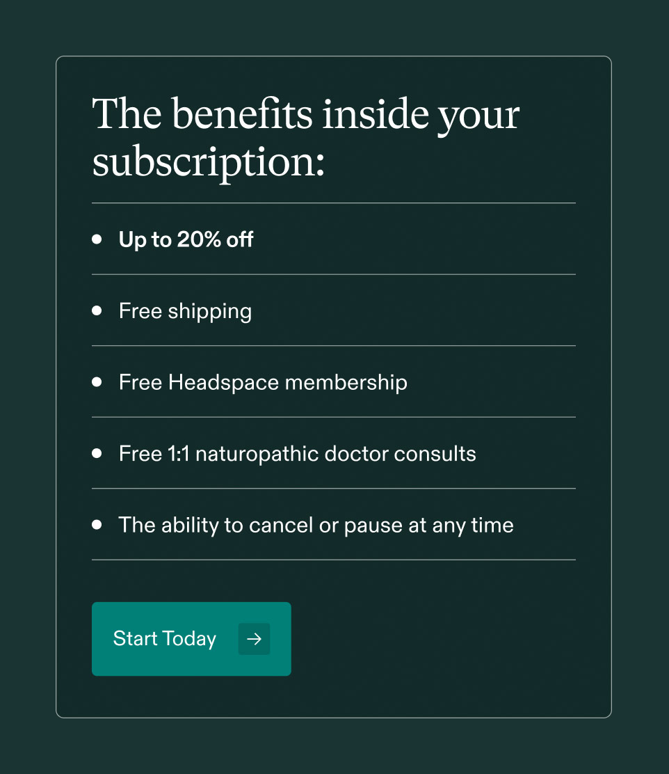 The benefits inside your subscription: • Up to 20% off • Free shipping • Free Headspace membership • Free 1:1 naturopathic doctor consults • The ability to cancel or pause at any time. Start Today.