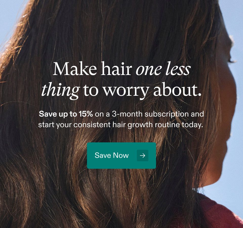 Make hair one less thing to worry about. Save up to 15% on a 3-month subscription and start your consistent hair growth routine today. Save Now.